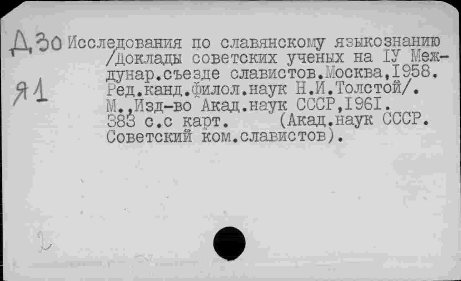 ﻿Исследования по славянскому языкознанию /Доклады советских ученых на ІУ Меж дунар.съезде славистов.Москва,1958. Ред.канд.филол.наук Н.И.Толетой/. М.,Изд-во Акад.наук СССР,1961. 383 с.с карт. (Акад.наук СССР. Советский ком.славистов).